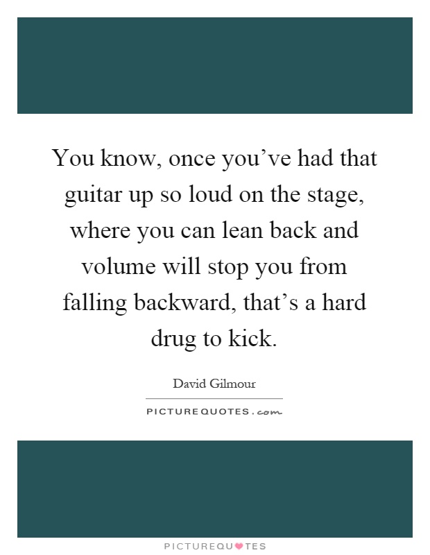 You know, once you've had that guitar up so loud on the stage, where you can lean back and volume will stop you from falling backward, that's a hard drug to kick Picture Quote #1