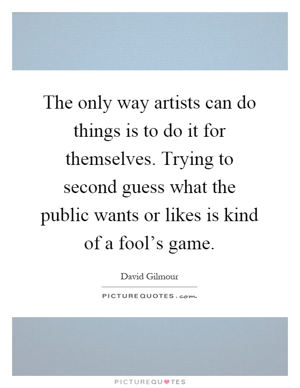 The only way artists can do things is to do it for themselves. Trying to second guess what the public wants or likes is kind of a fool's game Picture Quote #1