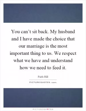 You can’t sit back. My husband and I have made the choice that our marriage is the most important thing to us. We respect what we have and understand how we need to feed it Picture Quote #1