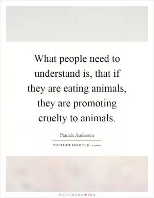 What people need to understand is, that if they are eating animals, they are promoting cruelty to animals Picture Quote #1