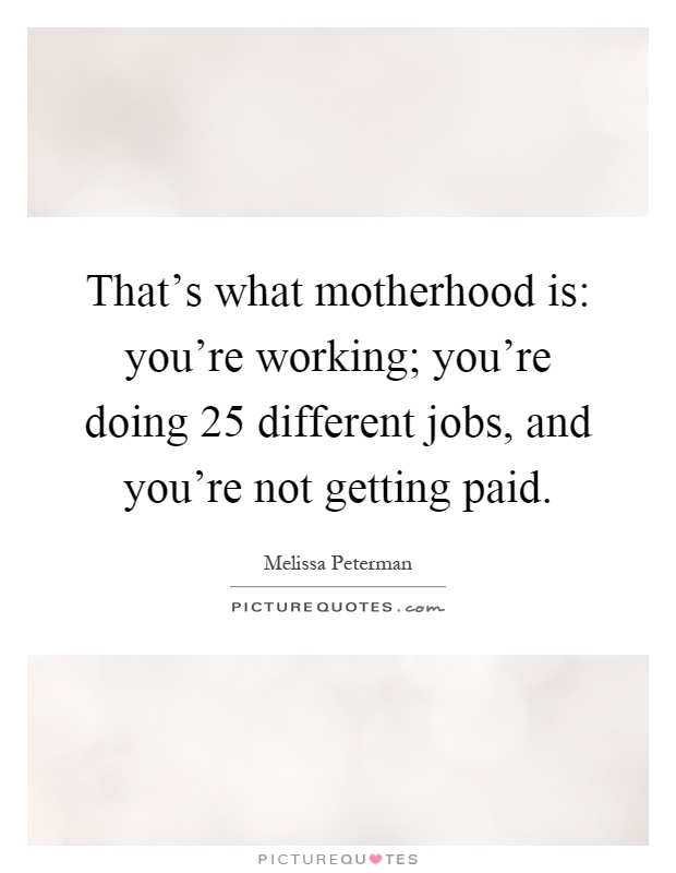 That's what motherhood is: you're working; you're doing 25 different jobs, and you're not getting paid Picture Quote #1