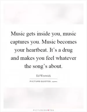 Music gets inside you, music captures you. Music becomes your heartbeat. It’s a drug and makes you feel whatever the song’s about Picture Quote #1