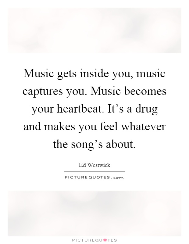 Music gets inside you, music captures you. Music becomes your heartbeat. It's a drug and makes you feel whatever the song's about Picture Quote #1