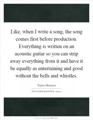 Like, when I write a song, the song comes first before production. Everything is written on an acoustic guitar so you can strip away everything from it and have it be equally as entertaining and good without the bells and whistles Picture Quote #1