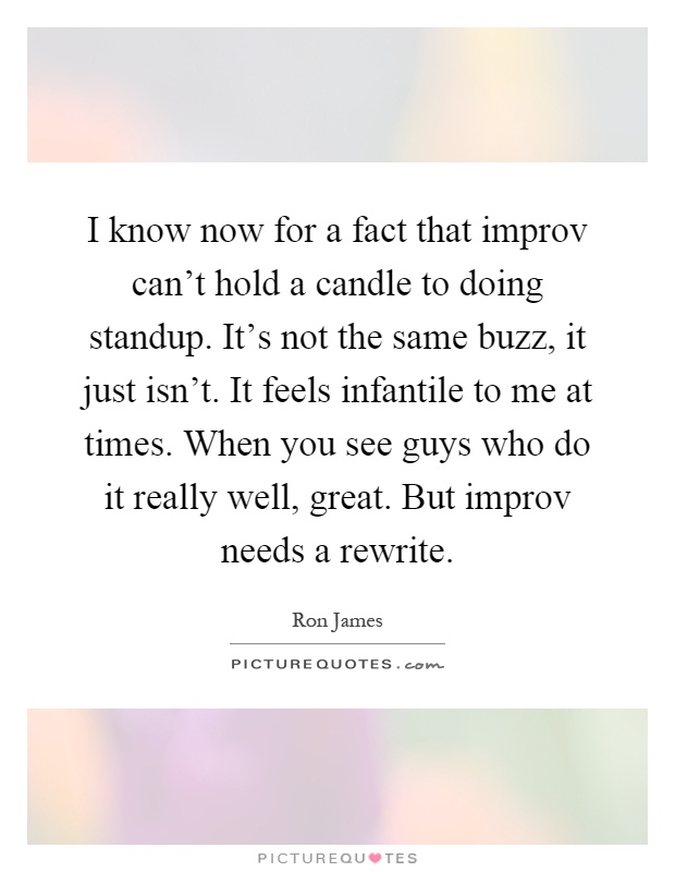 I know now for a fact that improv can't hold a candle to doing standup. It's not the same buzz, it just isn't. It feels infantile to me at times. When you see guys who do it really well, great. But improv needs a rewrite Picture Quote #1