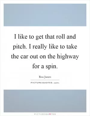 I like to get that roll and pitch. I really like to take the car out on the highway for a spin Picture Quote #1