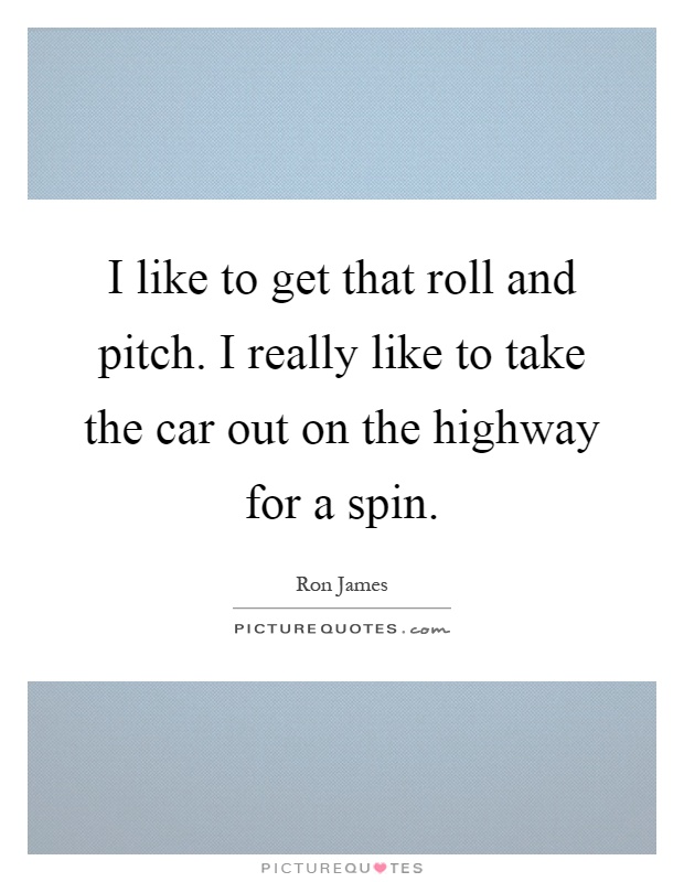 I like to get that roll and pitch. I really like to take the car out on the highway for a spin Picture Quote #1