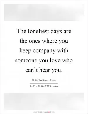 The loneliest days are the ones where you keep company with someone you love who can’t hear you Picture Quote #1