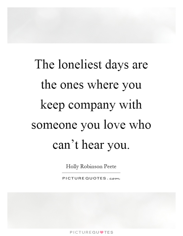 The loneliest days are the ones where you keep company with someone you love who can't hear you Picture Quote #1