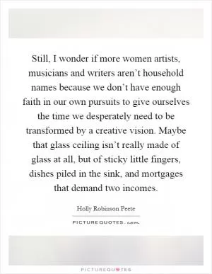 Still, I wonder if more women artists, musicians and writers aren’t household names because we don’t have enough faith in our own pursuits to give ourselves the time we desperately need to be transformed by a creative vision. Maybe that glass ceiling isn’t really made of glass at all, but of sticky little fingers, dishes piled in the sink, and mortgages that demand two incomes Picture Quote #1