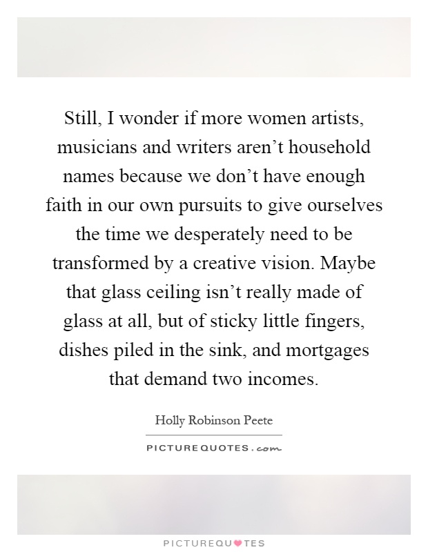 Still, I wonder if more women artists, musicians and writers aren't household names because we don't have enough faith in our own pursuits to give ourselves the time we desperately need to be transformed by a creative vision. Maybe that glass ceiling isn't really made of glass at all, but of sticky little fingers, dishes piled in the sink, and mortgages that demand two incomes Picture Quote #1