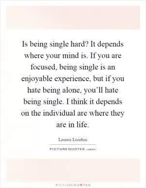 Is being single hard? It depends where your mind is. If you are focused, being single is an enjoyable experience, but if you hate being alone, you’ll hate being single. I think it depends on the individual are where they are in life Picture Quote #1