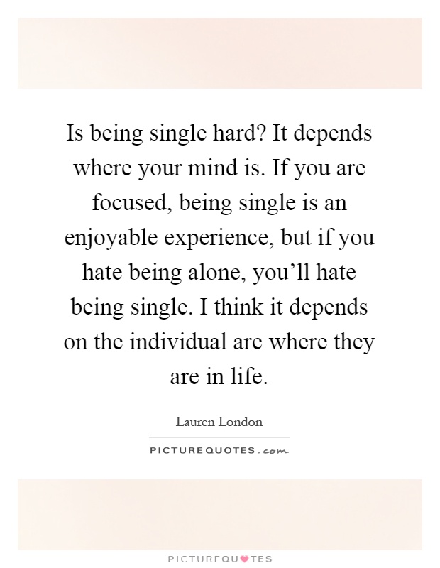 Is being single hard? It depends where your mind is. If you are focused, being single is an enjoyable experience, but if you hate being alone, you'll hate being single. I think it depends on the individual are where they are in life Picture Quote #1