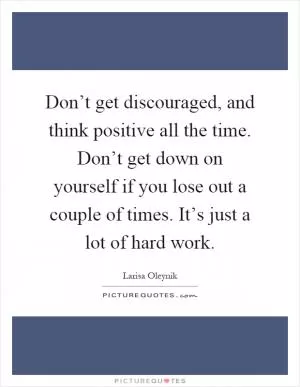 Don’t get discouraged, and think positive all the time. Don’t get down on yourself if you lose out a couple of times. It’s just a lot of hard work Picture Quote #1