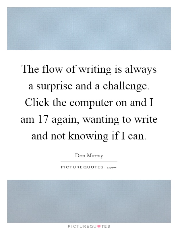 The flow of writing is always a surprise and a challenge. Click the computer on and I am 17 again, wanting to write and not knowing if I can Picture Quote #1