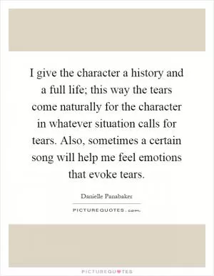 I give the character a history and a full life; this way the tears come naturally for the character in whatever situation calls for tears. Also, sometimes a certain song will help me feel emotions that evoke tears Picture Quote #1