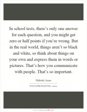 In school tests, there’s only one answer for each question, and you might get zero or half points if you’re wrong. But in the real world, things aren’t so black and white, so think about things on your own and express them in words or pictures. That’s how you communicate with people. That’s so important Picture Quote #1