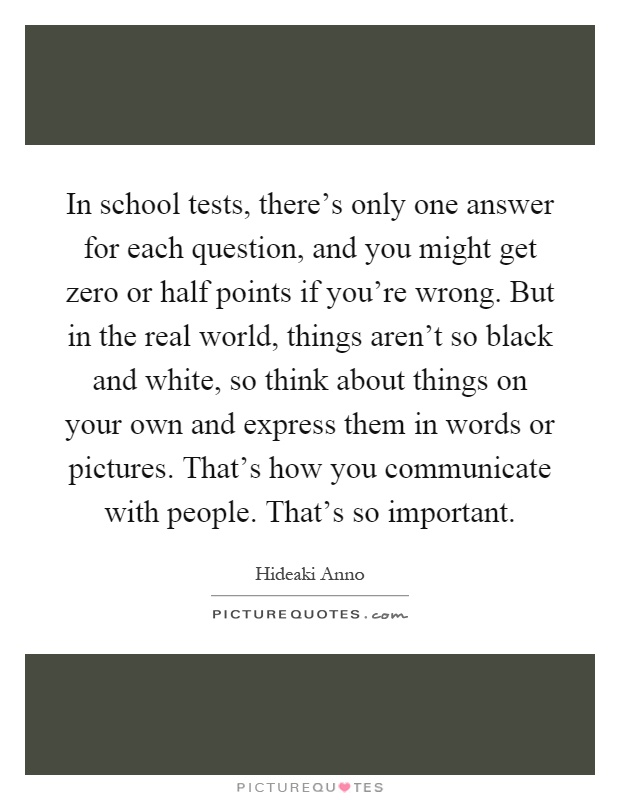 In school tests, there's only one answer for each question, and you might get zero or half points if you're wrong. But in the real world, things aren't so black and white, so think about things on your own and express them in words or pictures. That's how you communicate with people. That's so important Picture Quote #1