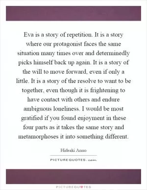 Eva is a story of repetition. It is a story where our protagonist faces the same situation many times over and determinedly picks himself back up again. It is a story of the will to move forward, even if only a little. It is a story of the resolve to want to be together, even though it is frightening to have contact with others and endure ambiguous loneliness. I would be most gratified if you found enjoyment in these four parts as it takes the same story and metamorphoses it into something different Picture Quote #1