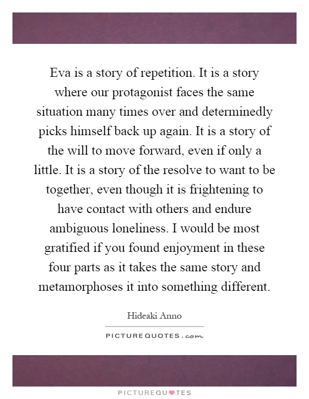 Eva is a story of repetition. It is a story where our protagonist faces the same situation many times over and determinedly picks himself back up again. It is a story of the will to move forward, even if only a little. It is a story of the resolve to want to be together, even though it is frightening to have contact with others and endure ambiguous loneliness. I would be most gratified if you found enjoyment in these four parts as it takes the same story and metamorphoses it into something different Picture Quote #1