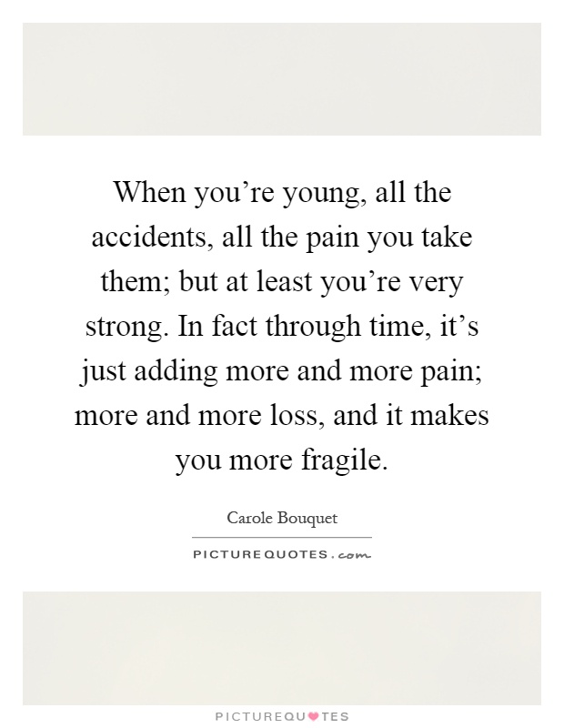 When you're young, all the accidents, all the pain you take them; but at least you're very strong. In fact through time, it's just adding more and more pain; more and more loss, and it makes you more fragile Picture Quote #1