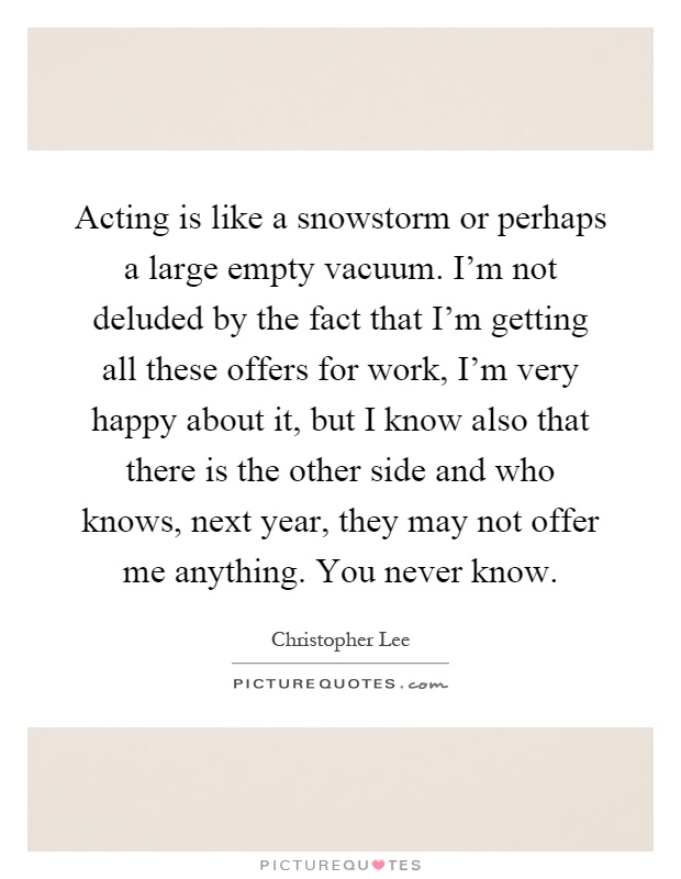 Acting is like a snowstorm or perhaps a large empty vacuum. I'm not deluded by the fact that I'm getting all these offers for work, I'm very happy about it, but I know also that there is the other side and who knows, next year, they may not offer me anything. You never know Picture Quote #1