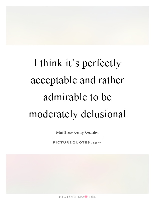 I think it's perfectly acceptable and rather admirable to be moderately delusional Picture Quote #1