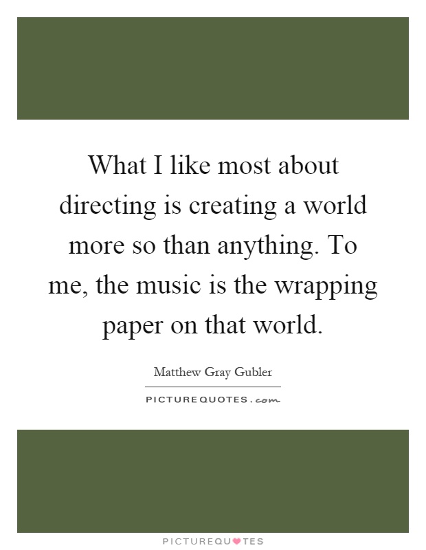 What I like most about directing is creating a world more so than anything. To me, the music is the wrapping paper on that world Picture Quote #1