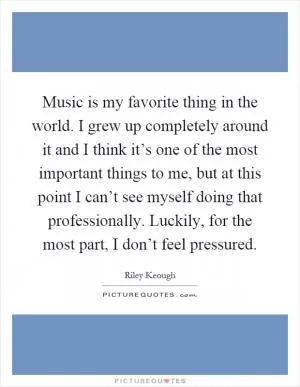 Music is my favorite thing in the world. I grew up completely around it and I think it’s one of the most important things to me, but at this point I can’t see myself doing that professionally. Luckily, for the most part, I don’t feel pressured Picture Quote #1