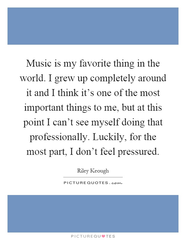 Music is my favorite thing in the world. I grew up completely around it and I think it's one of the most important things to me, but at this point I can't see myself doing that professionally. Luckily, for the most part, I don't feel pressured Picture Quote #1