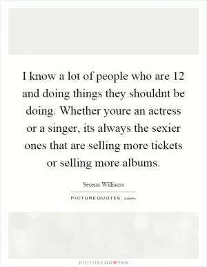 I know a lot of people who are 12 and doing things they shouldnt be doing. Whether youre an actress or a singer, its always the sexier ones that are selling more tickets or selling more albums Picture Quote #1