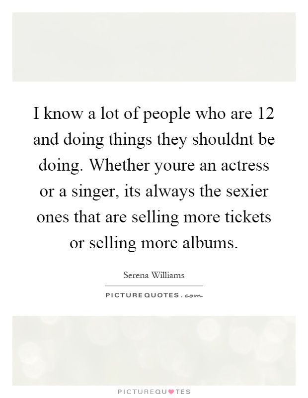 I know a lot of people who are 12 and doing things they shouldnt be doing. Whether youre an actress or a singer, its always the sexier ones that are selling more tickets or selling more albums Picture Quote #1