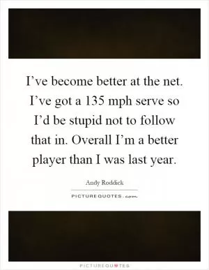 I’ve become better at the net. I’ve got a 135 mph serve so I’d be stupid not to follow that in. Overall I’m a better player than I was last year Picture Quote #1