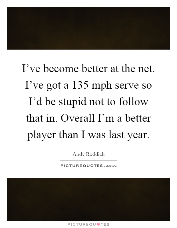 I've become better at the net. I've got a 135 mph serve so I'd be stupid not to follow that in. Overall I'm a better player than I was last year Picture Quote #1