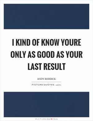 I kind of know youre only as good as your last result Picture Quote #1