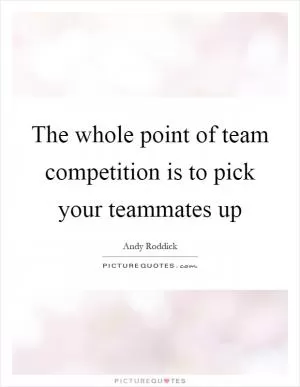 The whole point of team competition is to pick your teammates up Picture Quote #1