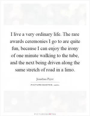 I live a very ordinary life. The rare awards ceremonies I go to are quite fun, because I can enjoy the irony of one minute walking to the tube, and the next being driven along the same stretch of road in a limo Picture Quote #1