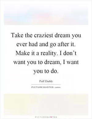 Take the craziest dream you ever had and go after it. Make it a reality. I don’t want you to dream, I want you to do Picture Quote #1
