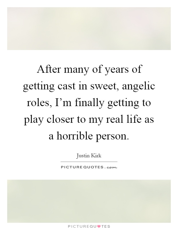 After many of years of getting cast in sweet, angelic roles, I'm finally getting to play closer to my real life as a horrible person Picture Quote #1