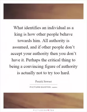 What identifies an individual as a king is how other people behave towards him. All authority is assumed, and if other people don’t accept your authority then you don’t have it. Perhaps the critical thing to being a convincing figure of authority is actually not to try too hard Picture Quote #1