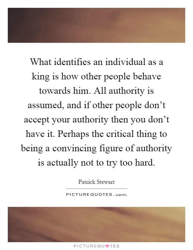 What identifies an individual as a king is how other people behave towards him. All authority is assumed, and if other people don't accept your authority then you don't have it. Perhaps the critical thing to being a convincing figure of authority is actually not to try too hard Picture Quote #1