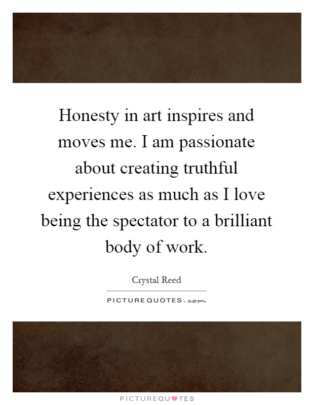 Honesty in art inspires and moves me. I am passionate about creating truthful experiences as much as I love being the spectator to a brilliant body of work Picture Quote #1
