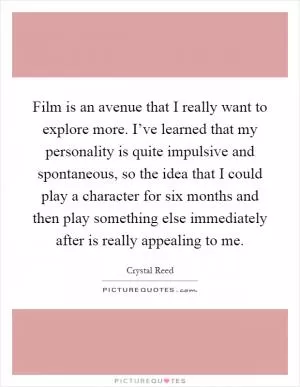 Film is an avenue that I really want to explore more. I’ve learned that my personality is quite impulsive and spontaneous, so the idea that I could play a character for six months and then play something else immediately after is really appealing to me Picture Quote #1