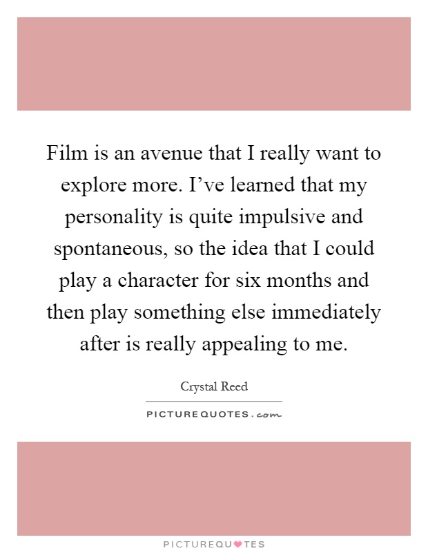 Film is an avenue that I really want to explore more. I've learned that my personality is quite impulsive and spontaneous, so the idea that I could play a character for six months and then play something else immediately after is really appealing to me Picture Quote #1