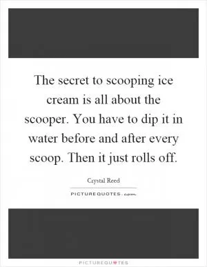The secret to scooping ice cream is all about the scooper. You have to dip it in water before and after every scoop. Then it just rolls off Picture Quote #1