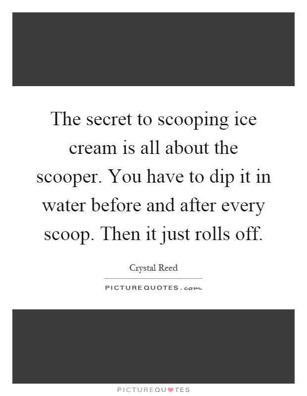The secret to scooping ice cream is all about the scooper. You have to dip it in water before and after every scoop. Then it just rolls off Picture Quote #1
