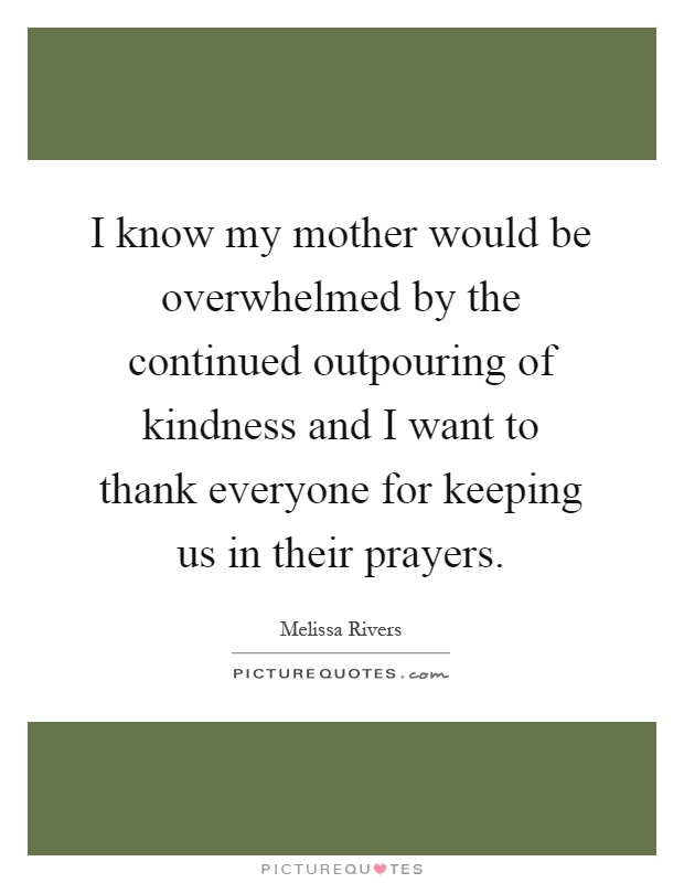 I know my mother would be overwhelmed by the continued outpouring of kindness and I want to thank everyone for keeping us in their prayers Picture Quote #1