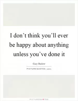 I don’t think you’ll ever be happy about anything unless you’ve done it Picture Quote #1