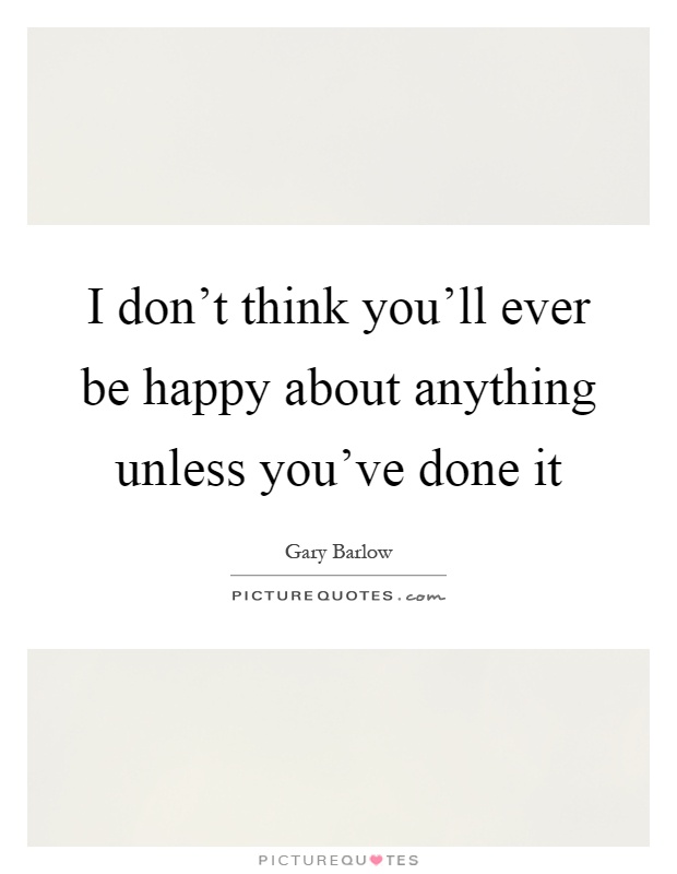 I don't think you'll ever be happy about anything unless you've done it Picture Quote #1