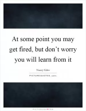 At some point you may get fired, but don’t worry you will learn from it Picture Quote #1
